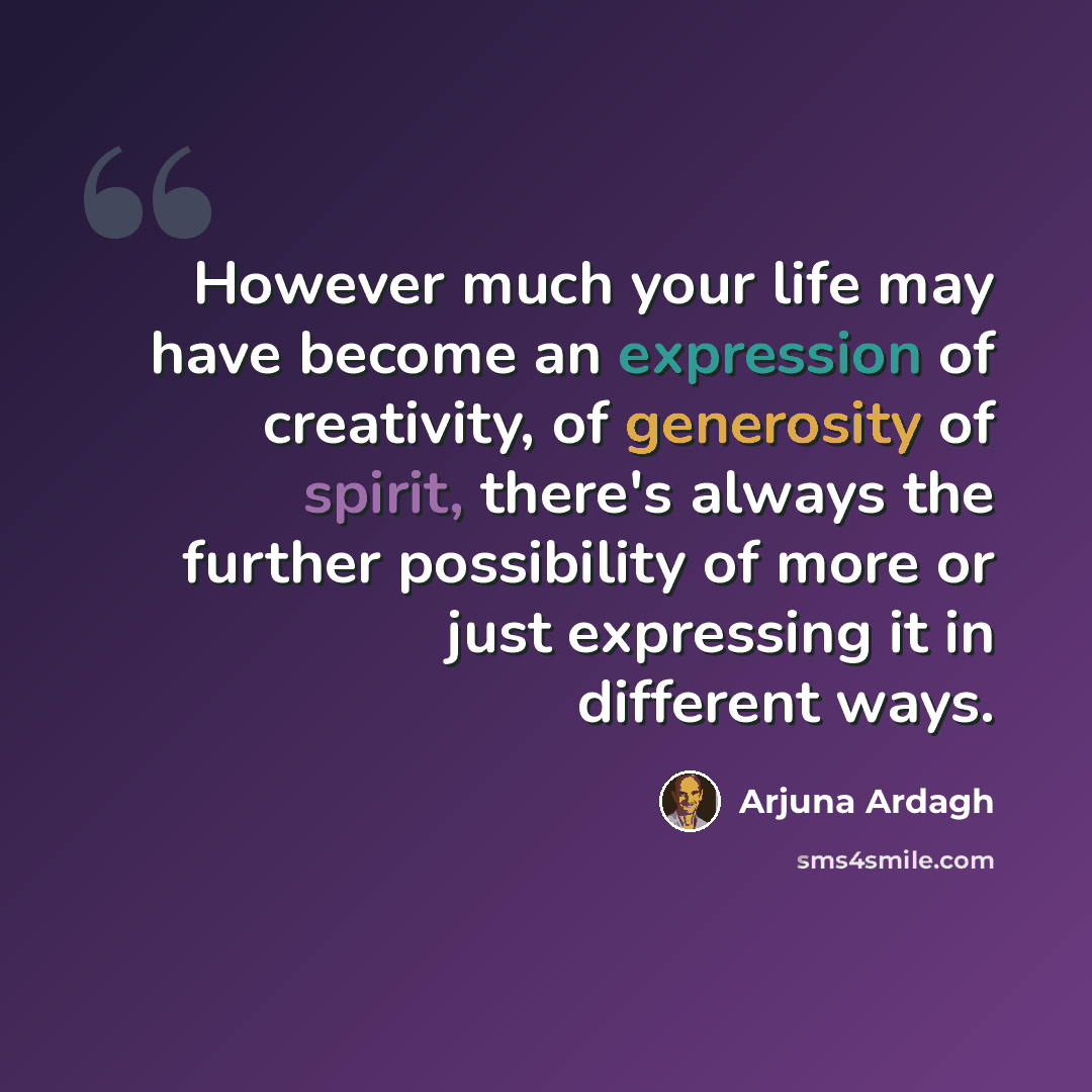 “However much your life may have become an expression of creativity, of generosity of spirit, there's always the further possibility of more or just expressing it in different ways.” quote by Arjuna Ardagh