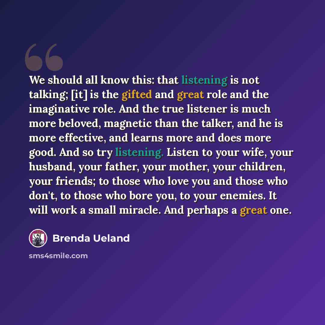 “We should all know this: that listening is not talking; [it] is the gifted and great role and the imaginative role. And the true listener is much more beloved, magnetic than the talker, and he is more effective, and learns more and does more good. And so try listening. Listen to your wife, your…” quote by Brenda Ueland