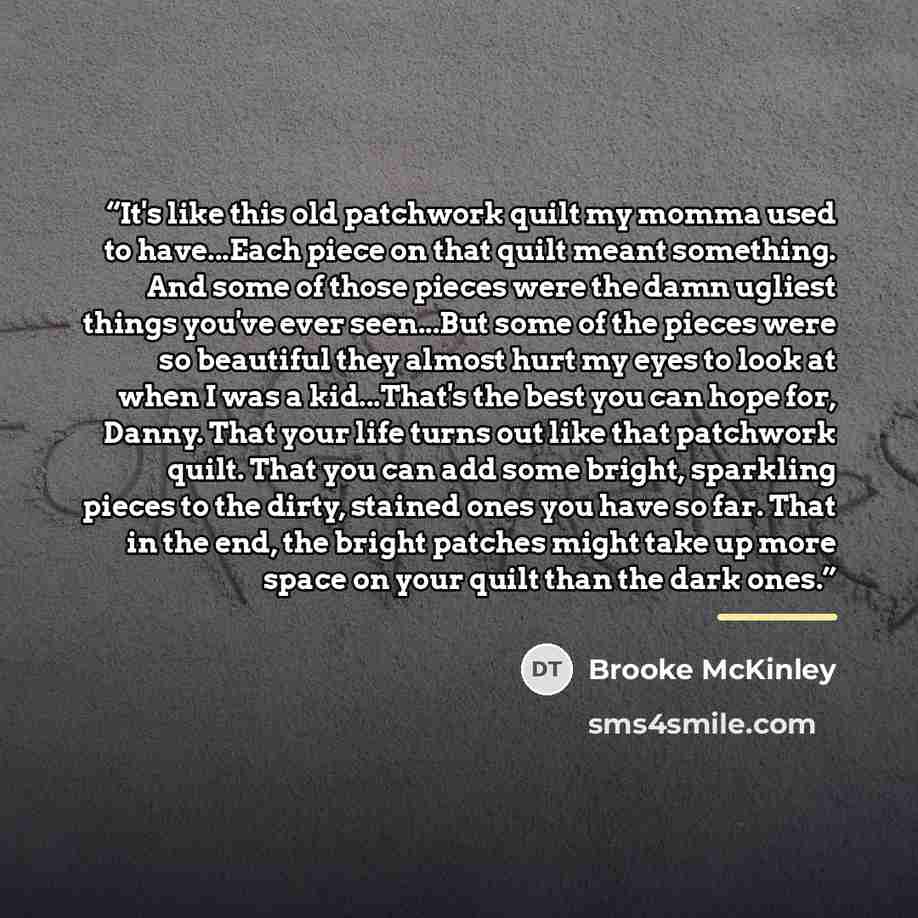 “It's like this old patchwork quilt my momma used to have...Each piece on that quilt meant something. And some of those pieces were the damn ugliest things you've ever seen...But some of the pieces were so beautiful they almost hurt my eyes to look at when I was a kid...That's the best you can hope…” quote by Brooke McKinley