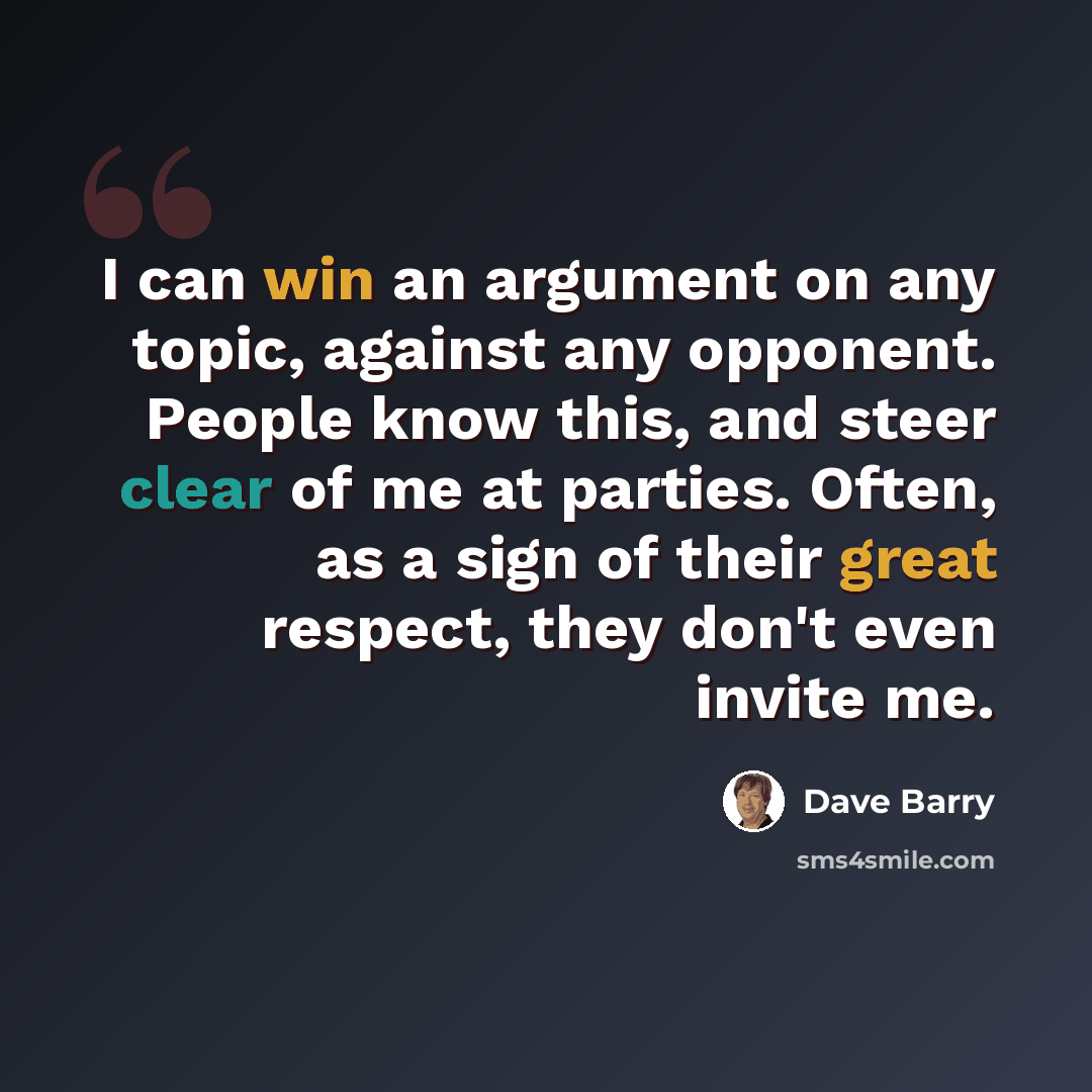 “I can win an argument on any topic, against any opponent. People know this, and steer clear of me at parties. Often, as a sign of their great respect, they don't even invite me.” quote by Dave Barry