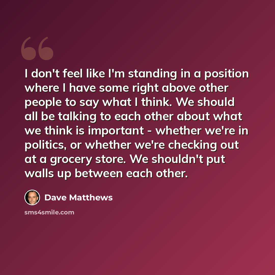 “I don't feel like I'm standing in a position where I have some right above other people to say what I think. We should all be talking to each other about what we think is important - whether we're in politics, or whether we're checking out at a grocery store. We shouldn't put walls up between each…” quote by Dave Matthews