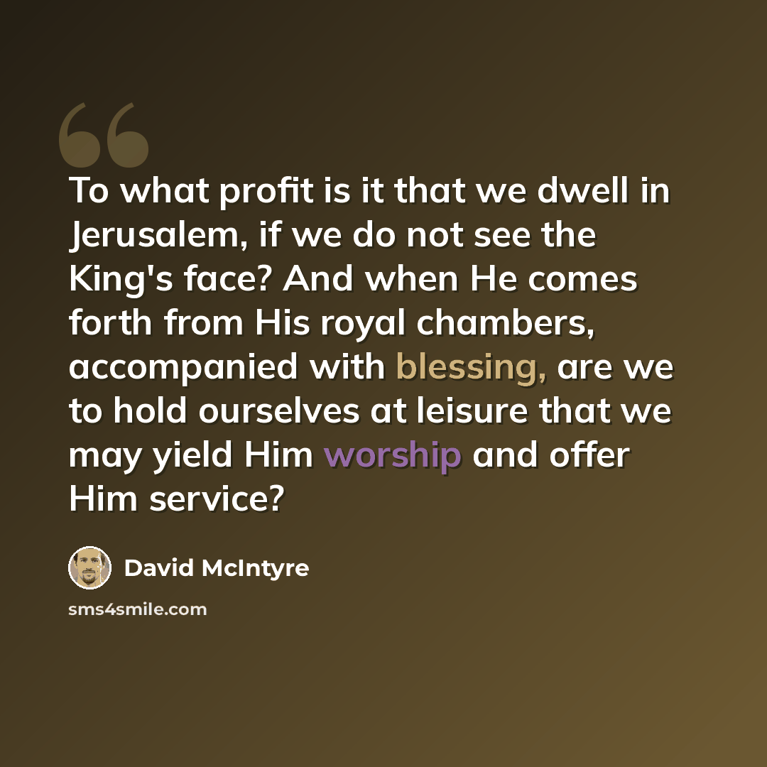“To what profit is it that we dwell in Jerusalem, if we do not see the King's face? And when He comes forth from His royal chambers, accompanied with blessing, are we to hold ourselves at leisure that we may yield Him worship and offer Him service?” quote by David McIntyre