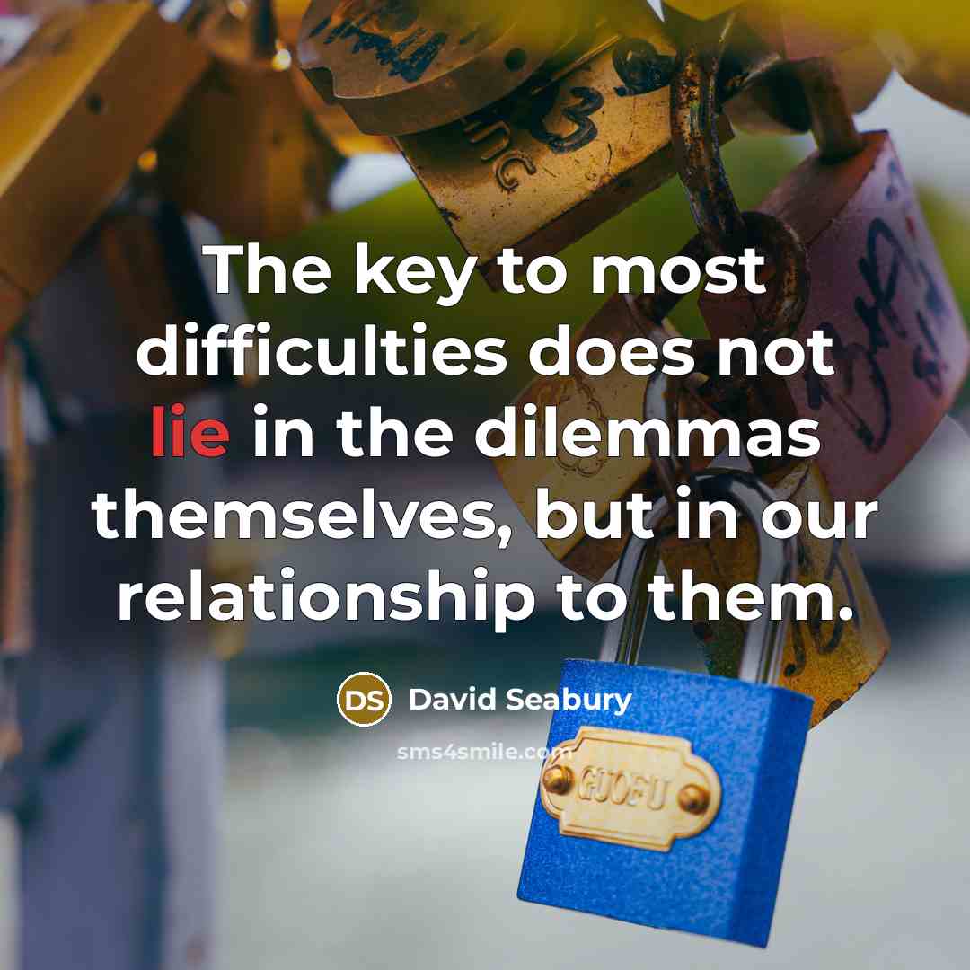 “The key to most difficulties does not lie in the dilemmas themselves, but in our relationship to them.” quote by David Seabury
