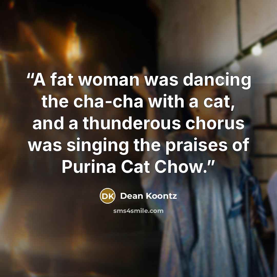 “A fat woman was dancing the cha-cha with a cat, and a thunderous chorus was singing the praises of Purina Cat Chow.” quote by Dean Koontz