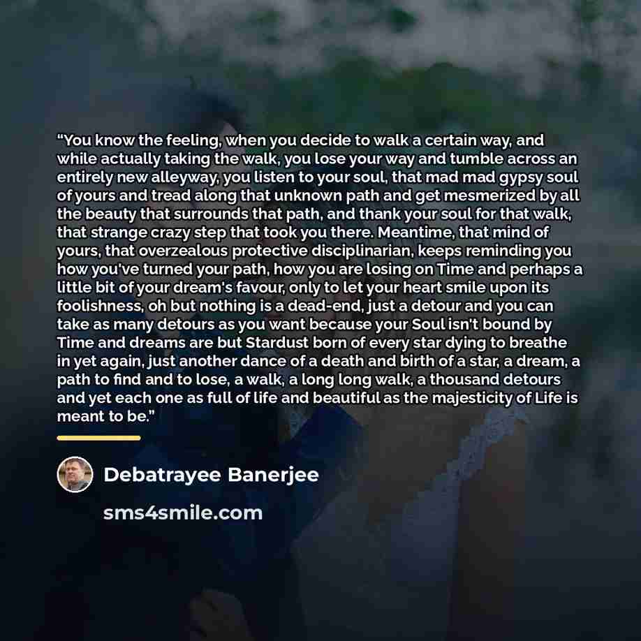 “You know the feeling, when you decide to walk a certain way, and while actually taking the walk, you lose your way and tumble across an entirely new alleyway, you listen to your soul, that mad mad gypsy soul of yours and tread along that unknown path and get mesmerized by all the beauty that…” quote by Debatrayee Banerjee
