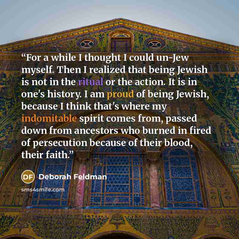 “For a while I thought I could un-Jew myself. Then I realized that being Jewish is not in the ritual or the action. It is in one's history. I am proud of being Jewish, because I think that's where my indomitable spirit comes from, passed down from ancestors who burned in fired of persecution…” quote by Deborah Feldman
