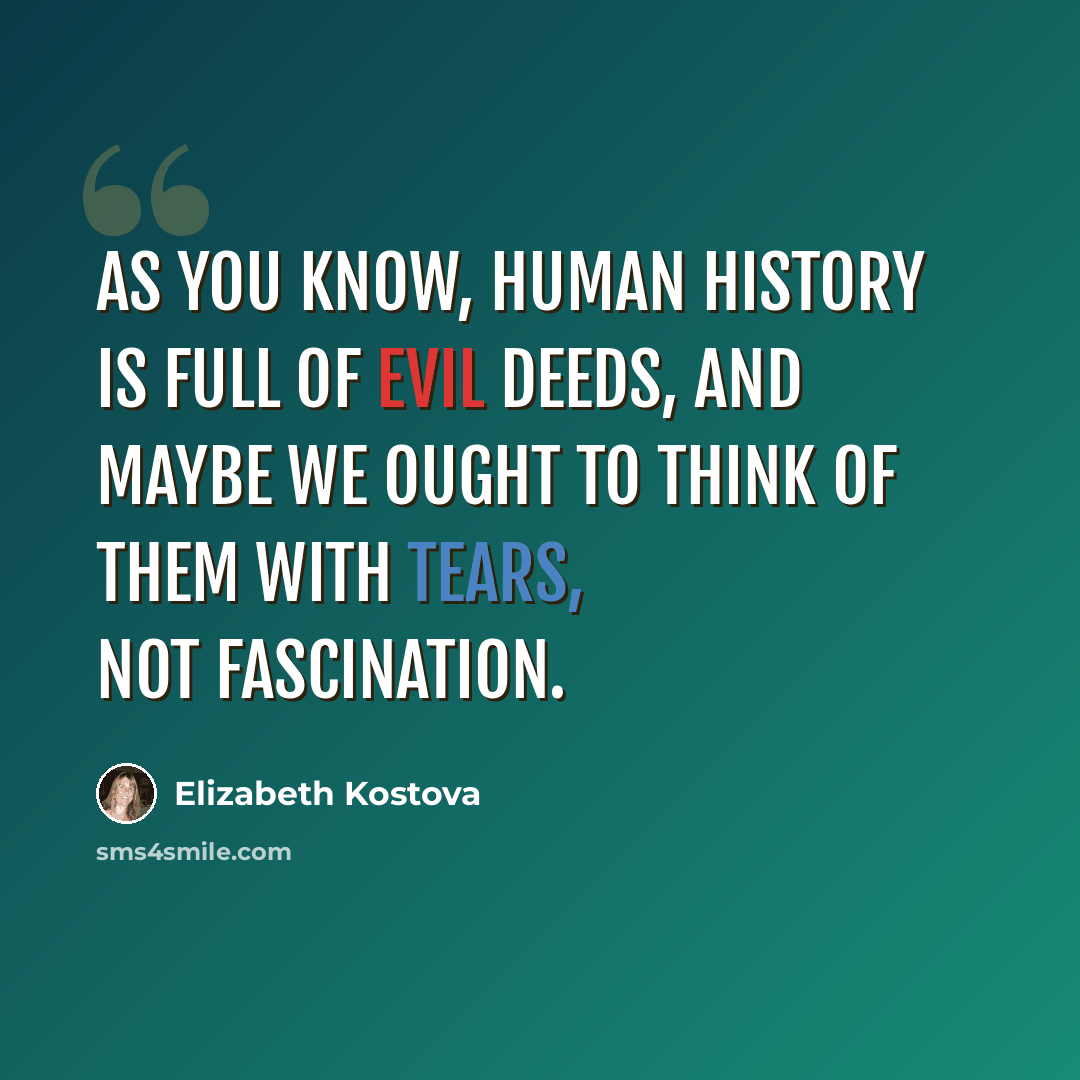 “As you know, human history is full of evil deeds, and maybe we ought to think of them with tears, not fascination.” quote by Elizabeth Kostova