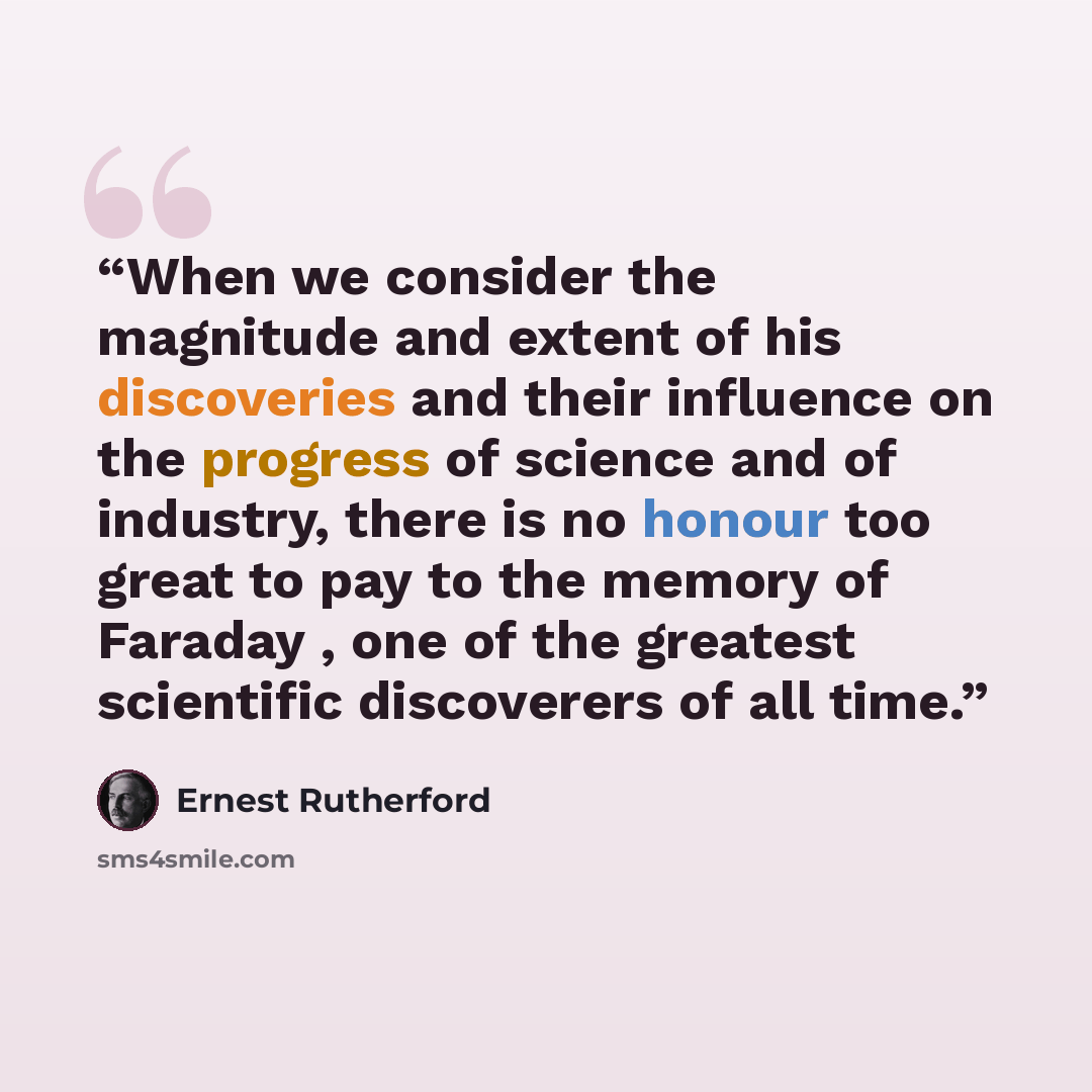 “When we consider the magnitude and extent of his discoveries and their influence on the progress of science and of industry, there is no honour too great to pay to the memory of Faraday , one of the greatest scientific discoverers of all time.” quote by Ernest Rutherford