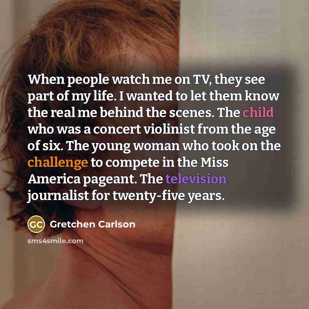 “When people watch me on TV, they see part of my life. I wanted to let them know the real me behind the scenes. The child who was a concert violinist from the age of six. The young woman who took on the challenge to compete in the Miss America pageant. The television journalist for twenty-five years.” quote by Gretchen Carlson