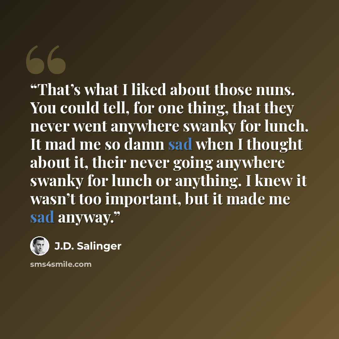 “That’s what I liked about those nuns. You could tell, for one thing, that they never went anywhere swanky for lunch. It mad me so damn sad when I thought about it, their never going anywhere swanky for lunch or anything. I knew it wasn’t too important, but it made me sad anyway.” quote by J.D. Salinger