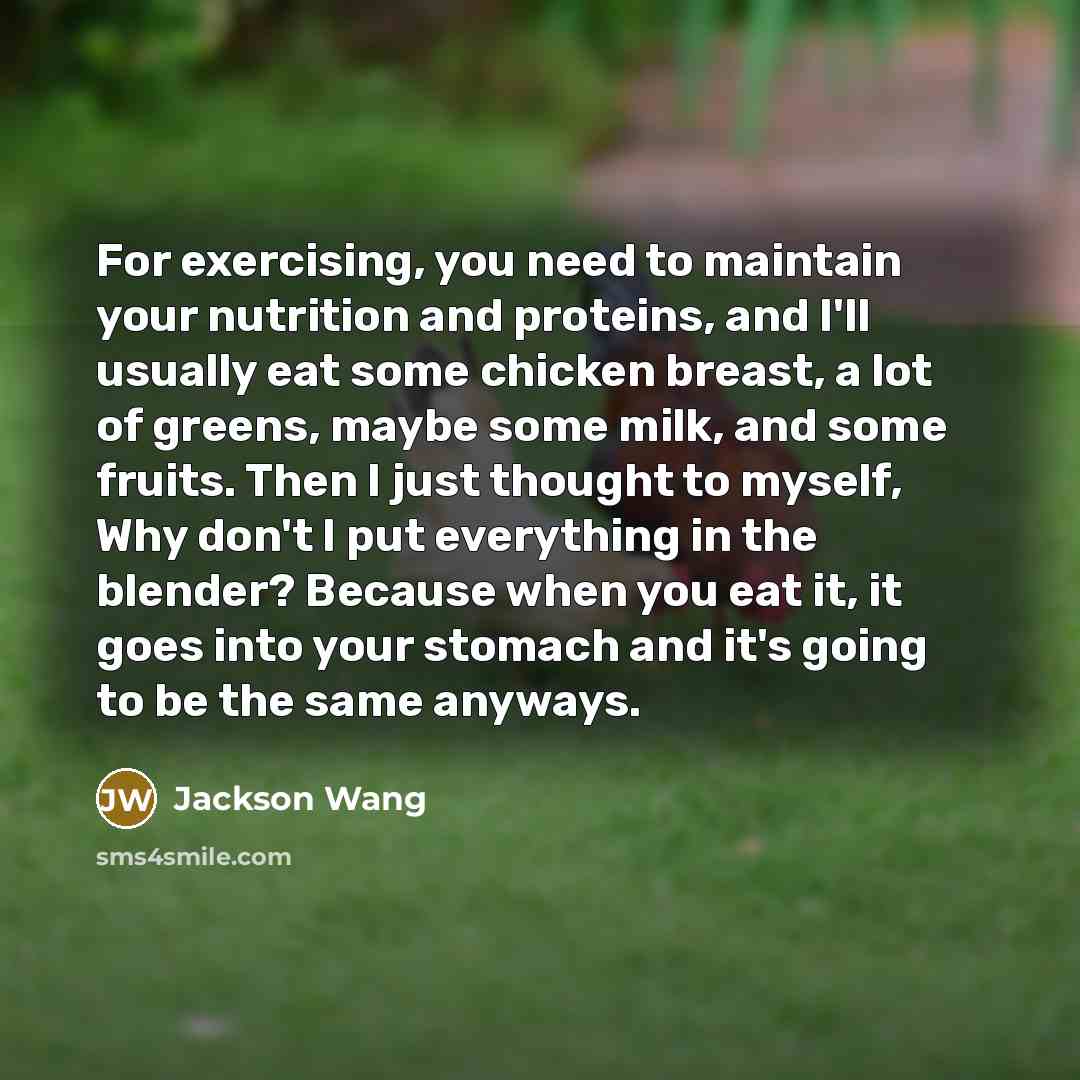 “For exercising, you need to maintain your nutrition and proteins, and I'll usually eat some chicken breast, a lot of greens, maybe some milk, and some fruits. Then I just thought to myself, Why don't I put everything in the blender? Because when you eat it, it goes into your stomach and it's going…” quote by Jackson Wang
