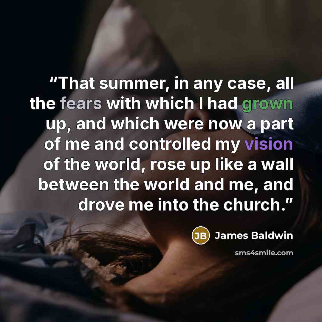 “That summer, in any case, all the fears with which I had grown up, and which were now a part of me and controlled my vision of the world, rose up like a wall between the world and me, and drove me into the church.” quote by James Baldwin