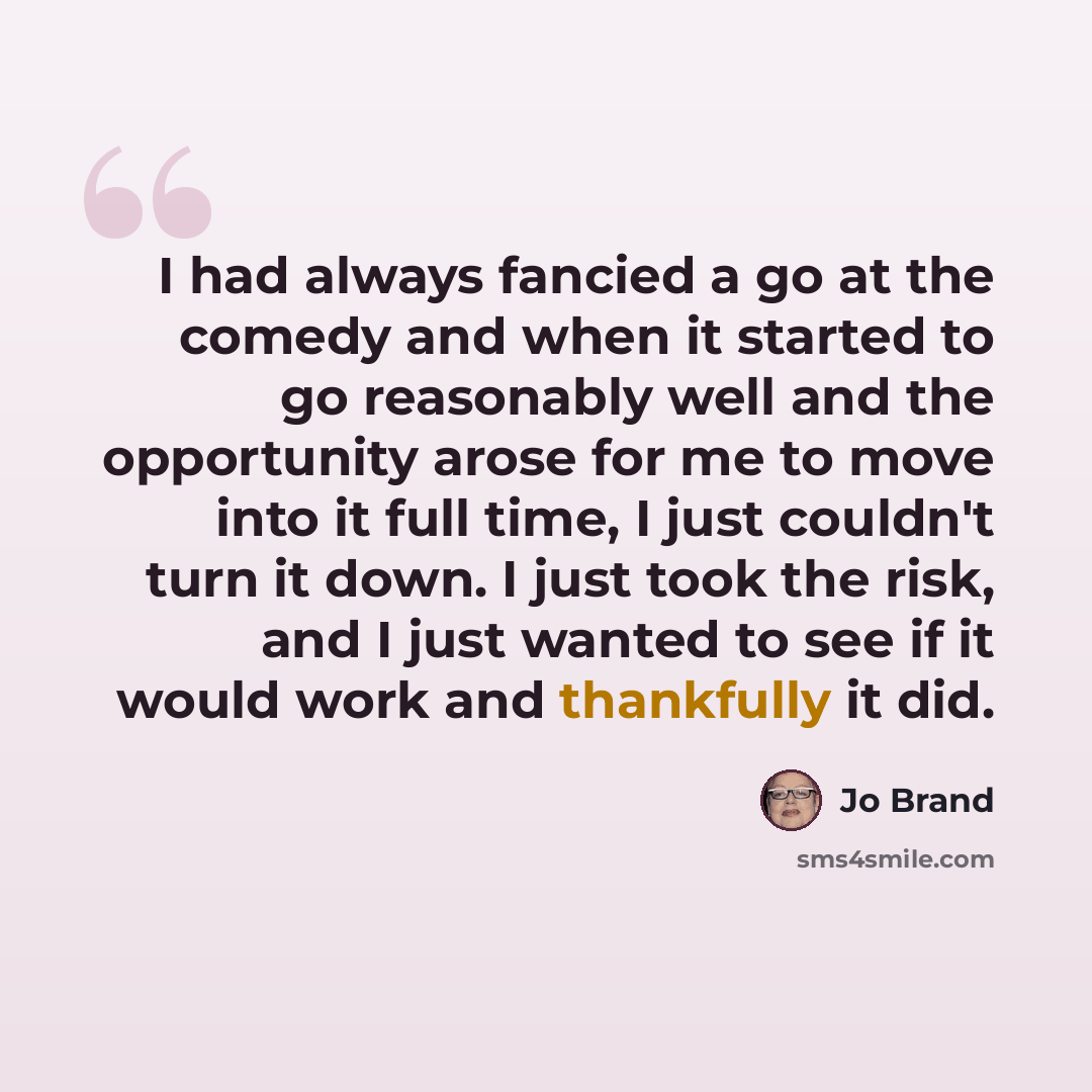 “I had always fancied a go at the comedy and when it started to go reasonably well and the opportunity arose for me to move into it full time, I just couldn't turn it down. I just took the risk, and I just wanted to see if it would work and thankfully it did.” quote by Jo Brand