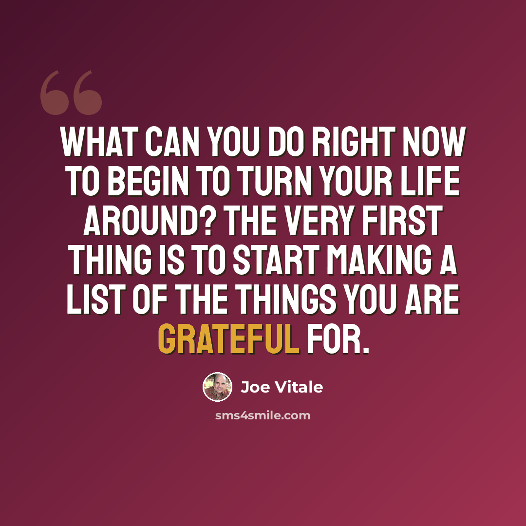 “What can you do right now to begin to turn your life around? The very first thing is to start making a list of the things you are grateful for.” quote by Joe Vitale