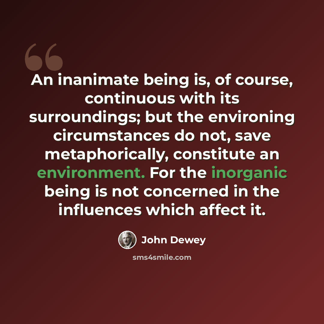 “An inanimate being is, of course, continuous with its surroundings; but the environing circumstances do not, save metaphorically, constitute an environment. For the inorganic being is not concerned in the influences which affect it.” quote by John Dewey