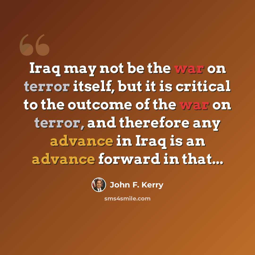 “Iraq may not be the war on terror itself, but it is critical to the outcome of the war on terror, and therefore any advance in Iraq is an advance forward in that...” quote by John F. Kerry