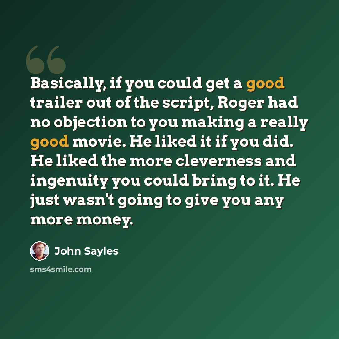 “Basically, if you could get a good trailer out of the script, Roger had no objection to you making a really good movie. He liked it if you did. He liked the more cleverness and ingenuity you could bring to it. He just wasn't going to give you any more money.” quote by John Sayles