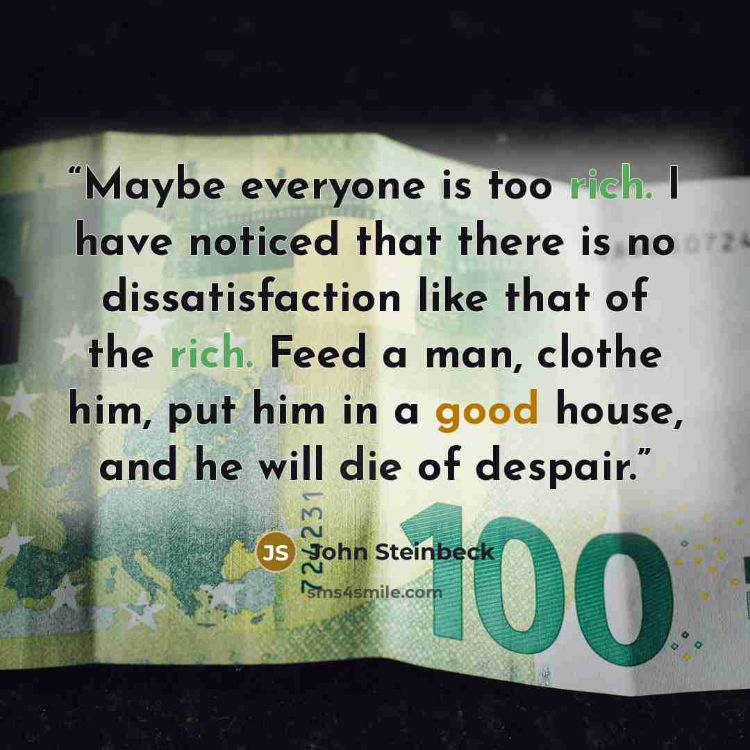 “Maybe everyone is too rich. I have noticed that there is no dissatisfaction like that of the rich. Feed a man, clothe him, put him in a good house, and he will die of despair.” quote by John Steinbeck