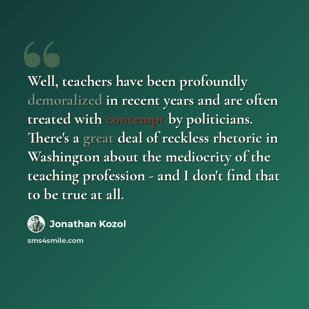 “Well, teachers have been profoundly demoralized in recent years and are often treated with contempt by politicians. There's a great deal of reckless rhetoric in Washington about the mediocrity of the teaching profession - and I don't find that to be true at all.” quote by Jonathan Kozol