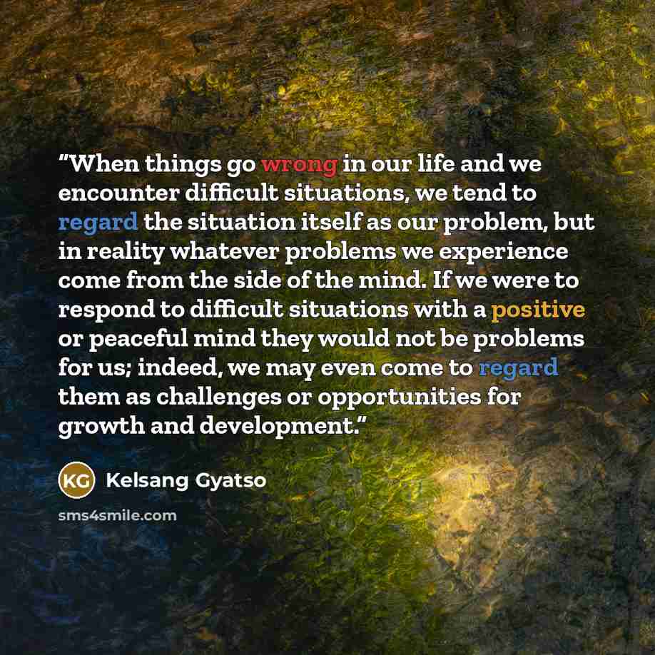 “When things go wrong in our life and we encounter difficult situations, we tend to regard the situation itself as our problem, but in reality whatever problems we experience come from the side of the mind. If we were to respond to difficult situations with a positive or peaceful mind they would…” quote by Kelsang Gyatso
