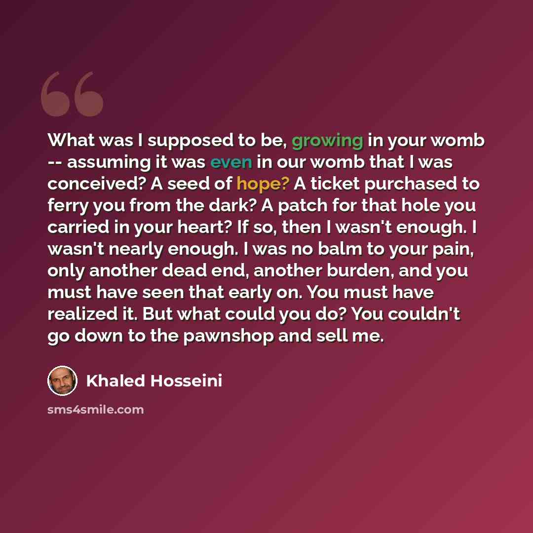 “What was I supposed to be, growing in your womb -- assuming it was even in our womb that I was conceived? A seed of hope? A ticket purchased to ferry you from the dark? A patch for that hole you carried in your heart? If so, then I wasn't enough. I wasn't nearly enough. I was no balm to your pain…” quote by Khaled Hosseini