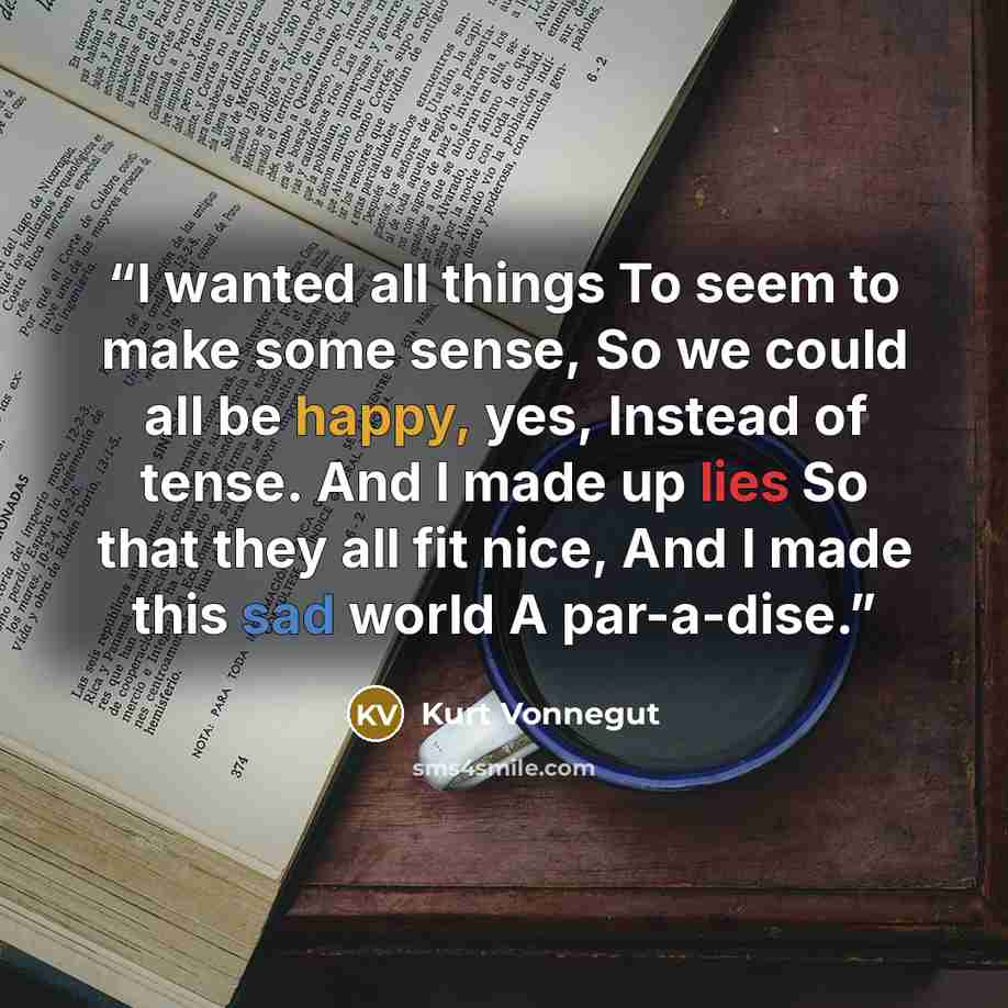 “I wanted all things To seem to make some sense, So we could all be happy, yes, Instead of tense. And I made up lies So that they all fit nice, And I made this sad world A par-a-dise.” quote by Kurt Vonnegut