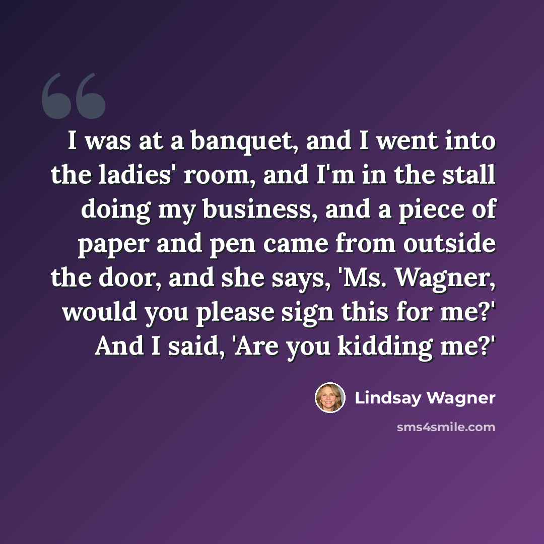 “I was at a banquet, and I went into the ladies' room, and I'm in the stall doing my business, and a piece of paper and pen came from outside the door, and she says, 'Ms. Wagner, would you please sign this for me?' And I said, 'Are you kidding me?'” quote by Lindsay Wagner