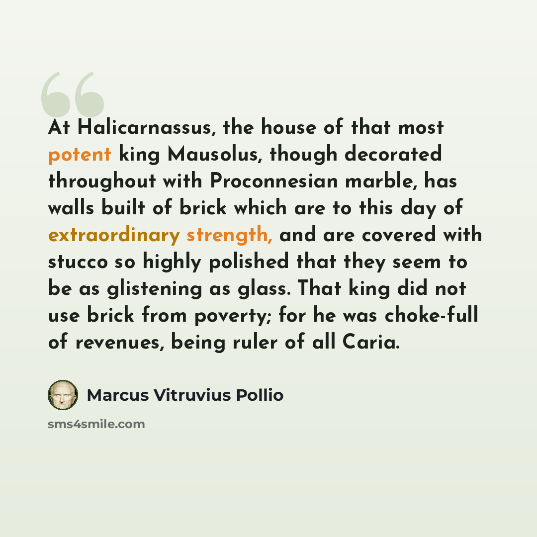 “At Halicarnassus, the house of that most potent king Mausolus, though decorated throughout with Proconnesian marble, has walls built of brick which are to this day of extraordinary strength, and are covered with stucco so highly polished that they seem to be as glistening as glass. That king did…” quote by Marcus Vitruvius Pollio