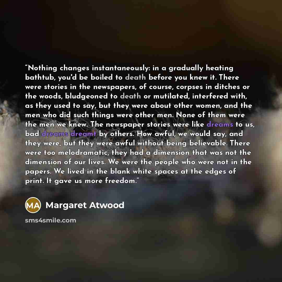 “Nothing changes instantaneously: in a gradually heating bathtub, you'd be boiled to death before you knew it. There were stories in the newspapers, of course, corpses in ditches or the woods, bludgeoned to death or mutilated, interfered with, as they used to say, but they were about other women…” quote by Margaret Atwood