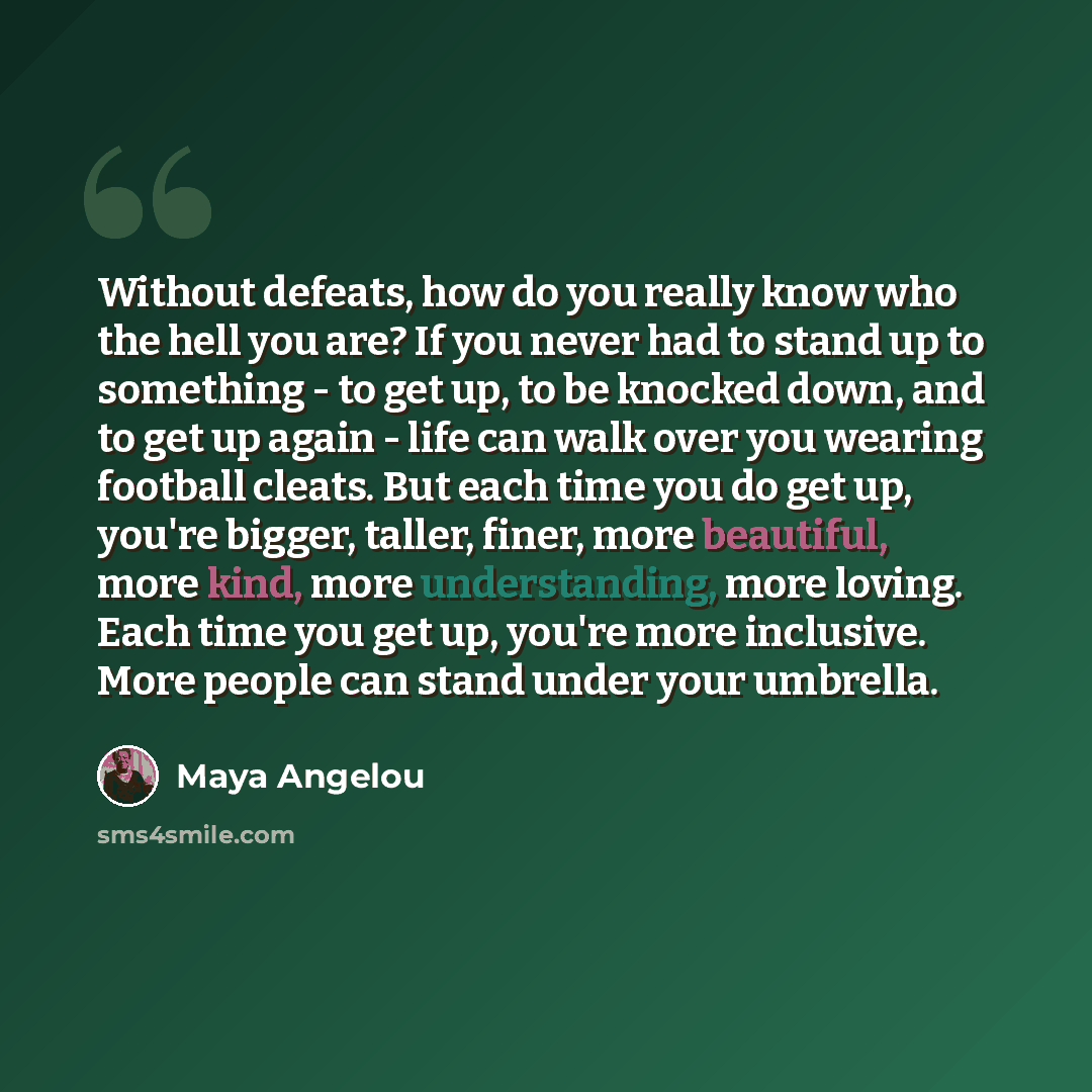 “Without defeats, how do you really know who the hell you are? If you never had to stand up to something - to get up, to be knocked down, and to get up again - life can walk over you wearing football cleats. But each time you do get up, you're bigger, taller, finer, more beautiful, more kind, more…” quote by Maya Angelou