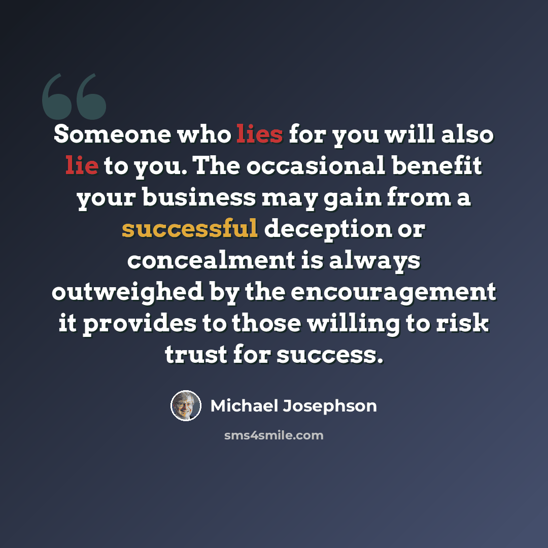 “Someone who lies for you will also lie to you. The occasional benefit your business may gain from a successful deception or concealment is always outweighed by the encouragement it provides to those willing to risk trust for success.” quote by Michael Josephson