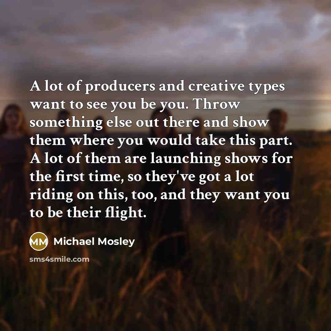 “A lot of producers and creative types want to see you be you. Throw something else out there and show them where you would take this part. A lot of them are launching shows for the first time, so they've got a lot riding on this, too, and they want you to be their flight.” quote by Michael Mosley