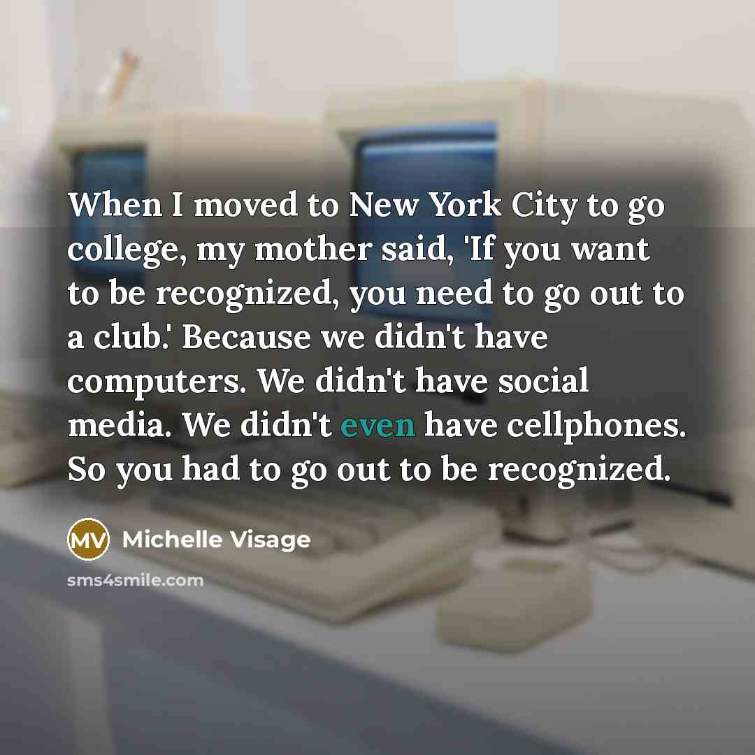 “When I moved to New York City to go college, my mother said, 'If you want to be recognized, you need to go out to a club.' Because we didn't have computers. We didn't have social media. We didn't even have cellphones. So you had to go out to be recognized.” quote by Michelle Visage