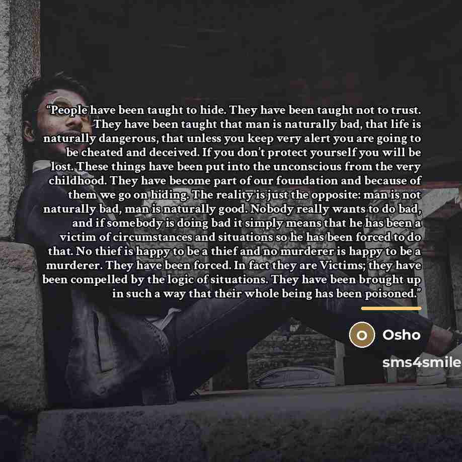 “People have been taught to hide. They have been taught not to trust. They have been taught that man is naturally bad, that life is naturally dangerous, that unless you keep very alert you are going to be cheated and deceived. If you don’t protect yourself you will be lost. These things have been…” quote by Osho