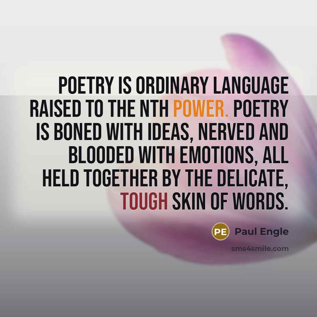 “Poetry is ordinary language raised to the Nth power. Poetry is boned with ideas, nerved and blooded with emotions, all held together by the delicate, tough skin of words.” quote by Paul Engle