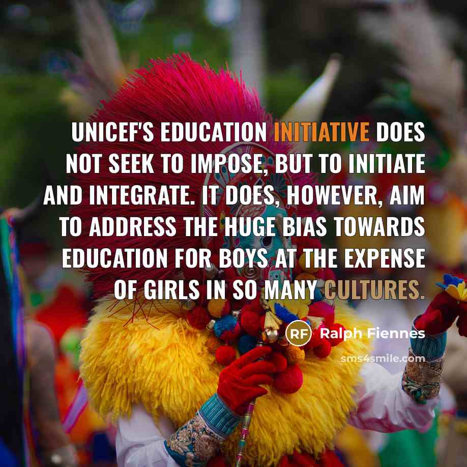 “Unicef's education initiative does not seek to impose, but to initiate and integrate. It does, however, aim to address the huge bias towards education for boys at the expense of girls in so many cultures.” quote by Ralph Fiennes