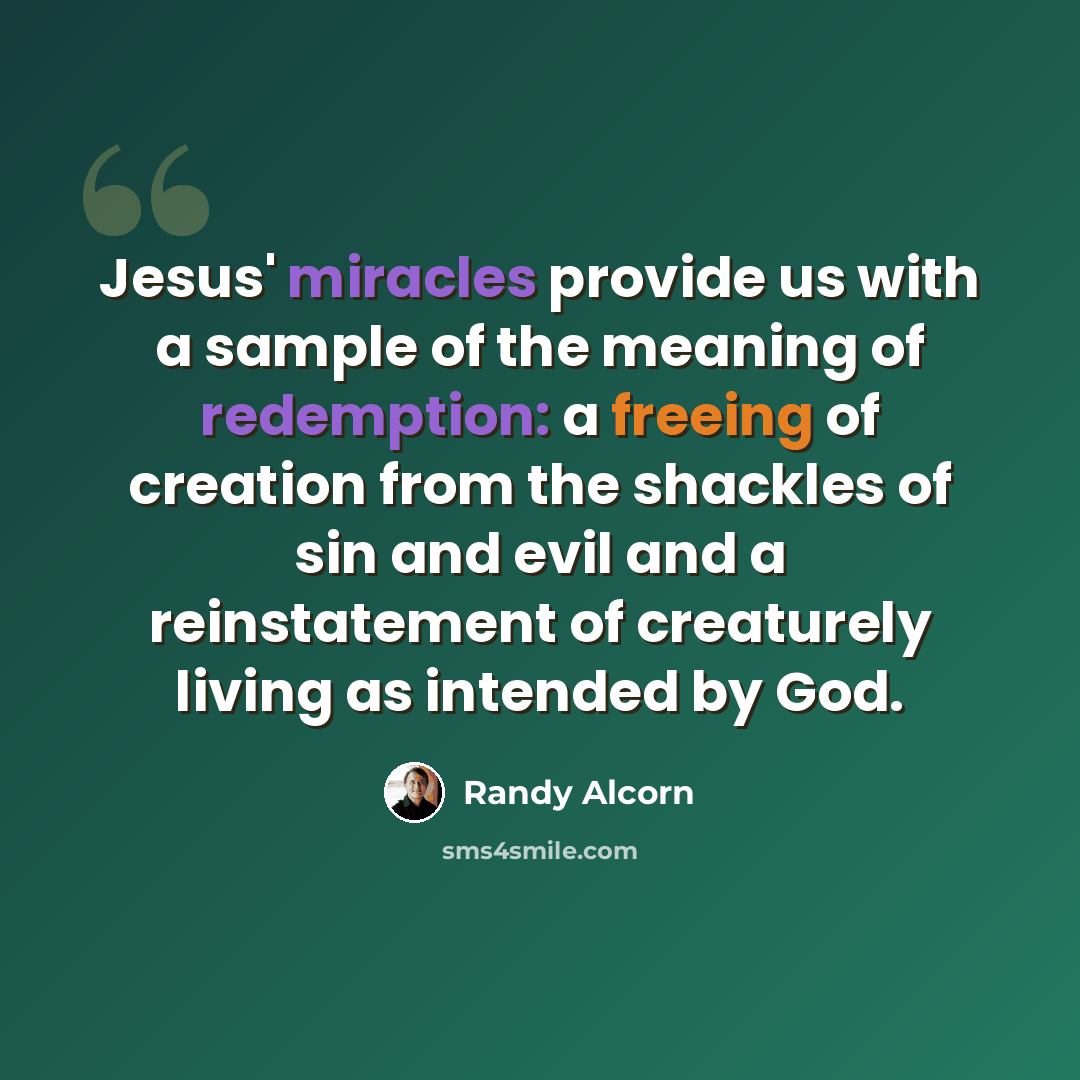 “Jesus' miracles provide us with a sample of the meaning of redemption: a freeing of creation from the shackles of sin and evil and a reinstatement of creaturely living as intended by God.” quote by Randy Alcorn