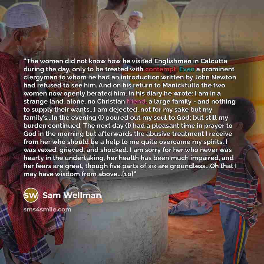 “The women did not know how he visited Englishmen in Calcutta during the day, only to be treated with contempt. Even a prominent clergyman to whom he had an introduction written by John Newton had refused to see him. And on his return to Manicktullo the two women now openly berated him. In his…” quote by Sam Wellman