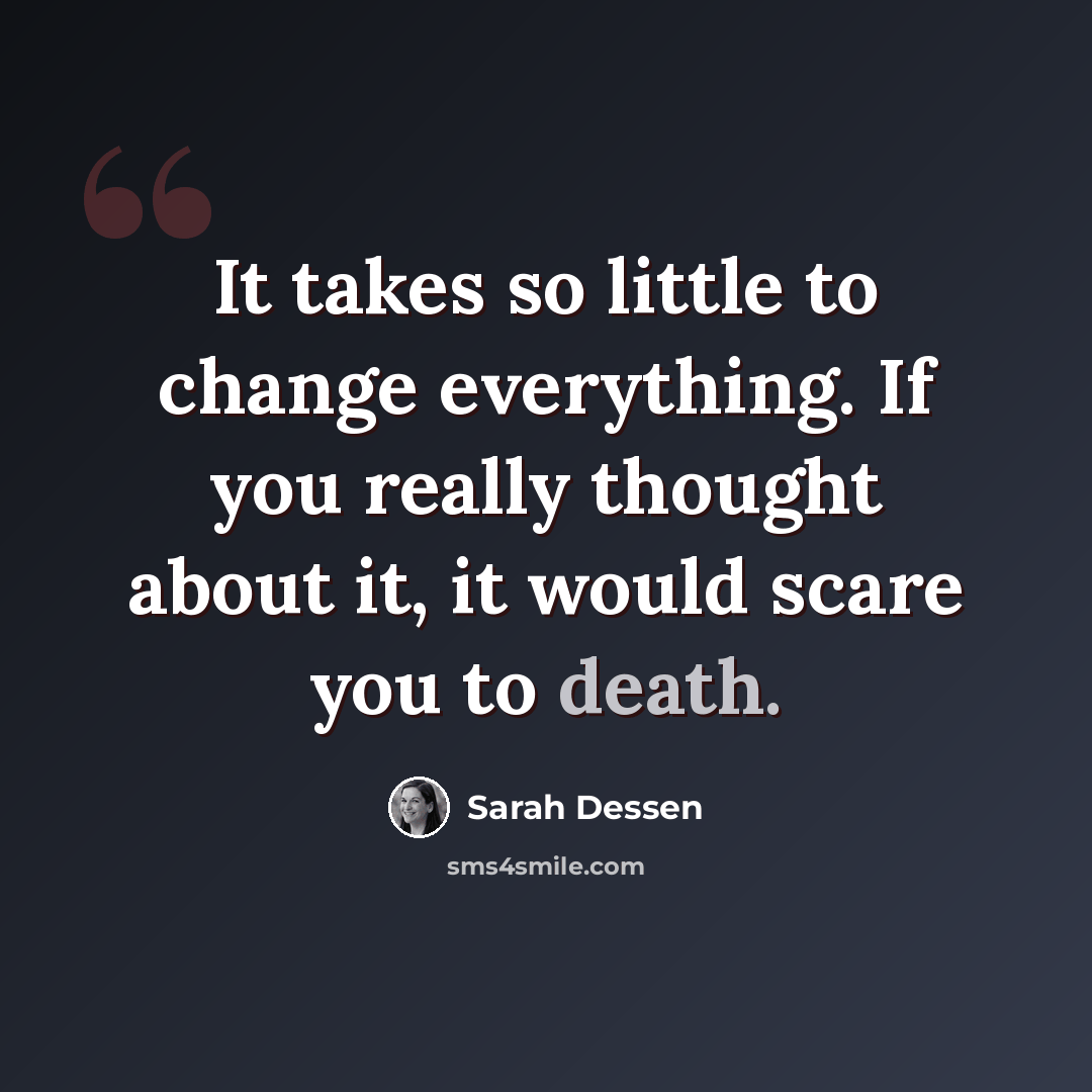 “It takes so little to change everything. If you really thought about it, it would scare you to death.” quote by Sarah Dessen