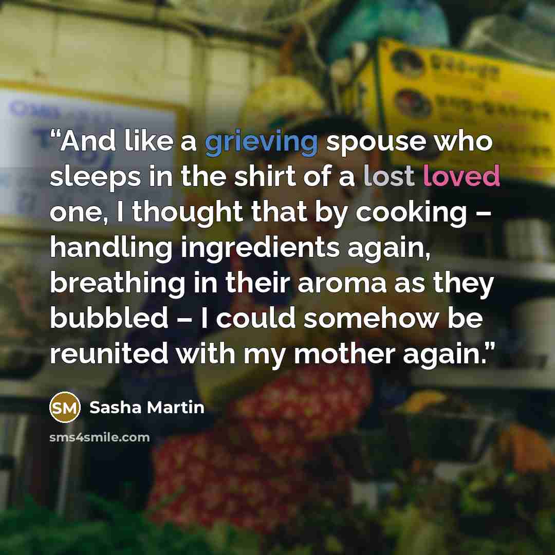 “And like a grieving spouse who sleeps in the shirt of a lost loved one, I thought that by cooking – handling ingredients again, breathing in their aroma as they bubbled – I could somehow be reunited with my mother again.” quote by Sasha Martin