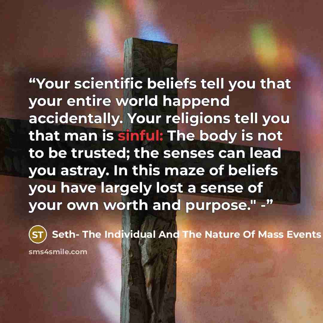 “Your scientific beliefs tell you that your entire world happend accidentally. Your religions tell you that man is sinful: The body is not to be trusted; the senses can lead you astray. In this maze of beliefs you have largely lost a sense of your own worth and purpose." -” quote by Seth- The Individual And The Nature Of Mass Events