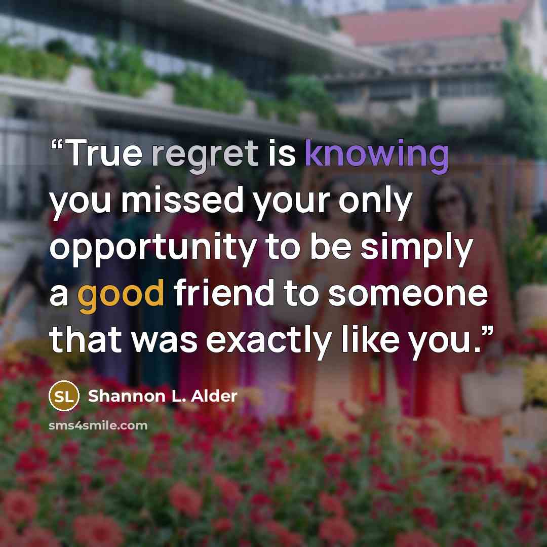 “True regret is knowing you missed your only opportunity to be simply a good friend to someone that was exactly like you.” quote by Shannon L. Alder
