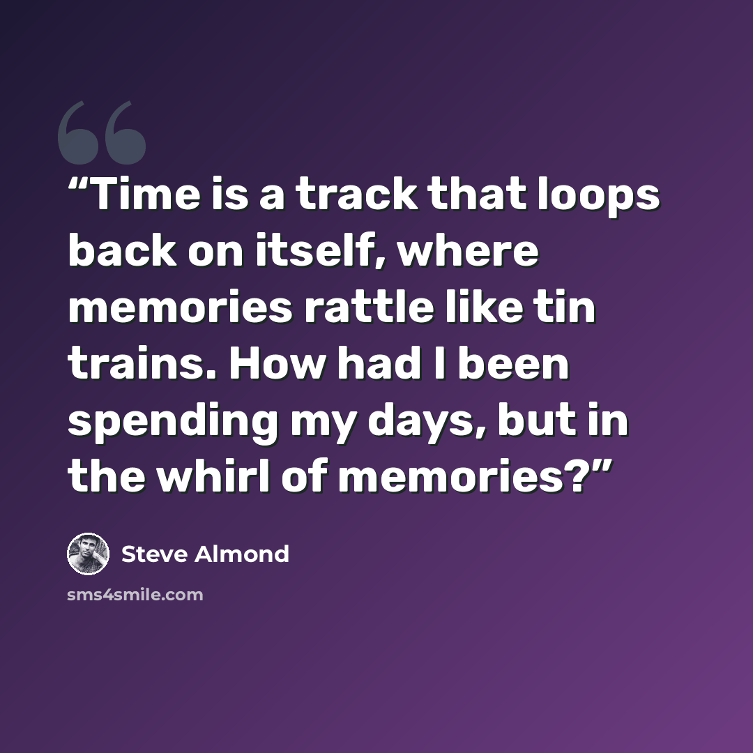 “Time is a track that loops back on itself, where memories rattle like tin trains. How had I been spending my days, but in the whirl of memories?” quote by Steve Almond