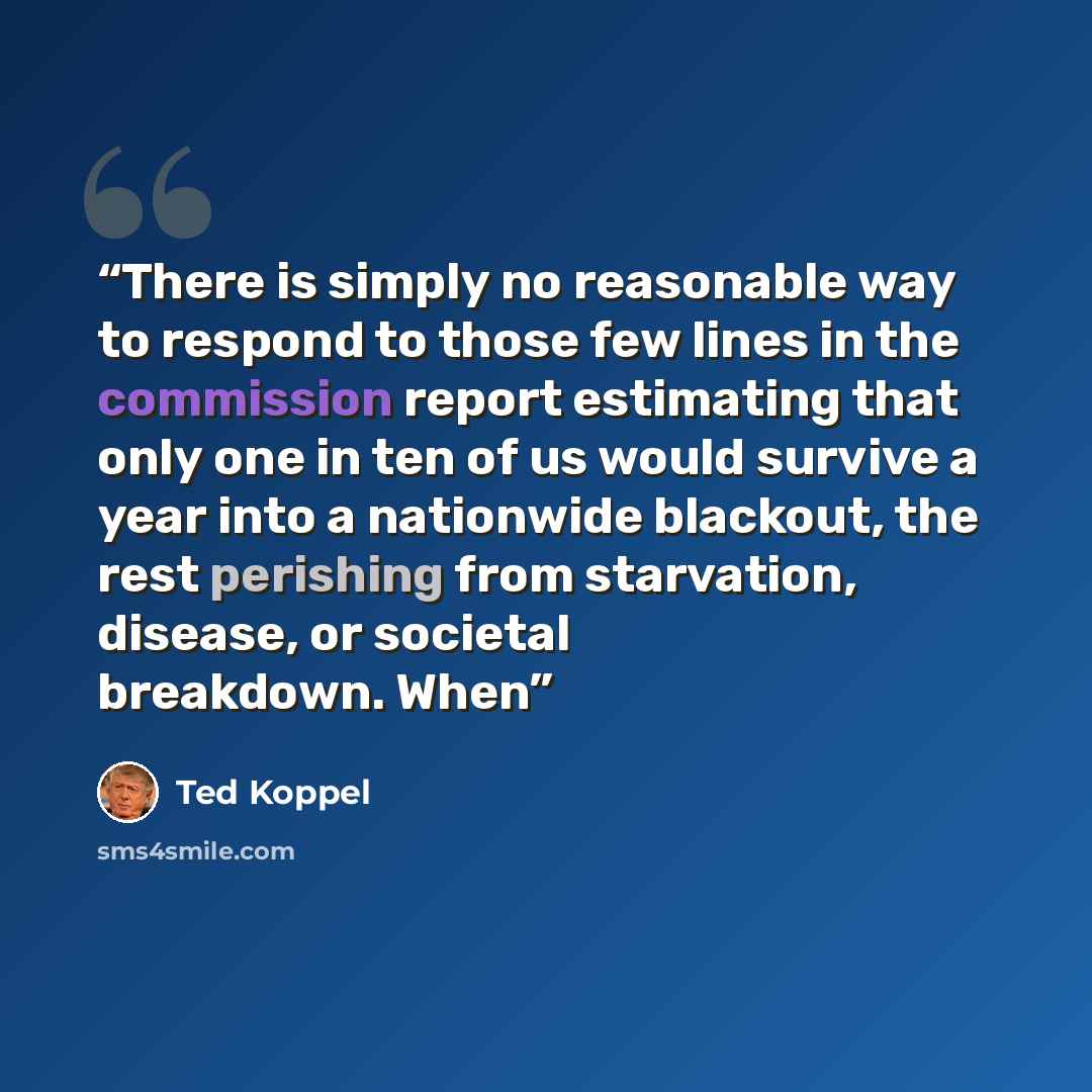 “There is simply no reasonable way to respond to those few lines in the commission report estimating that only one in ten of us would survive a year into a nationwide blackout, the rest perishing from starvation, disease, or societal breakdown. When” quote by Ted Koppel