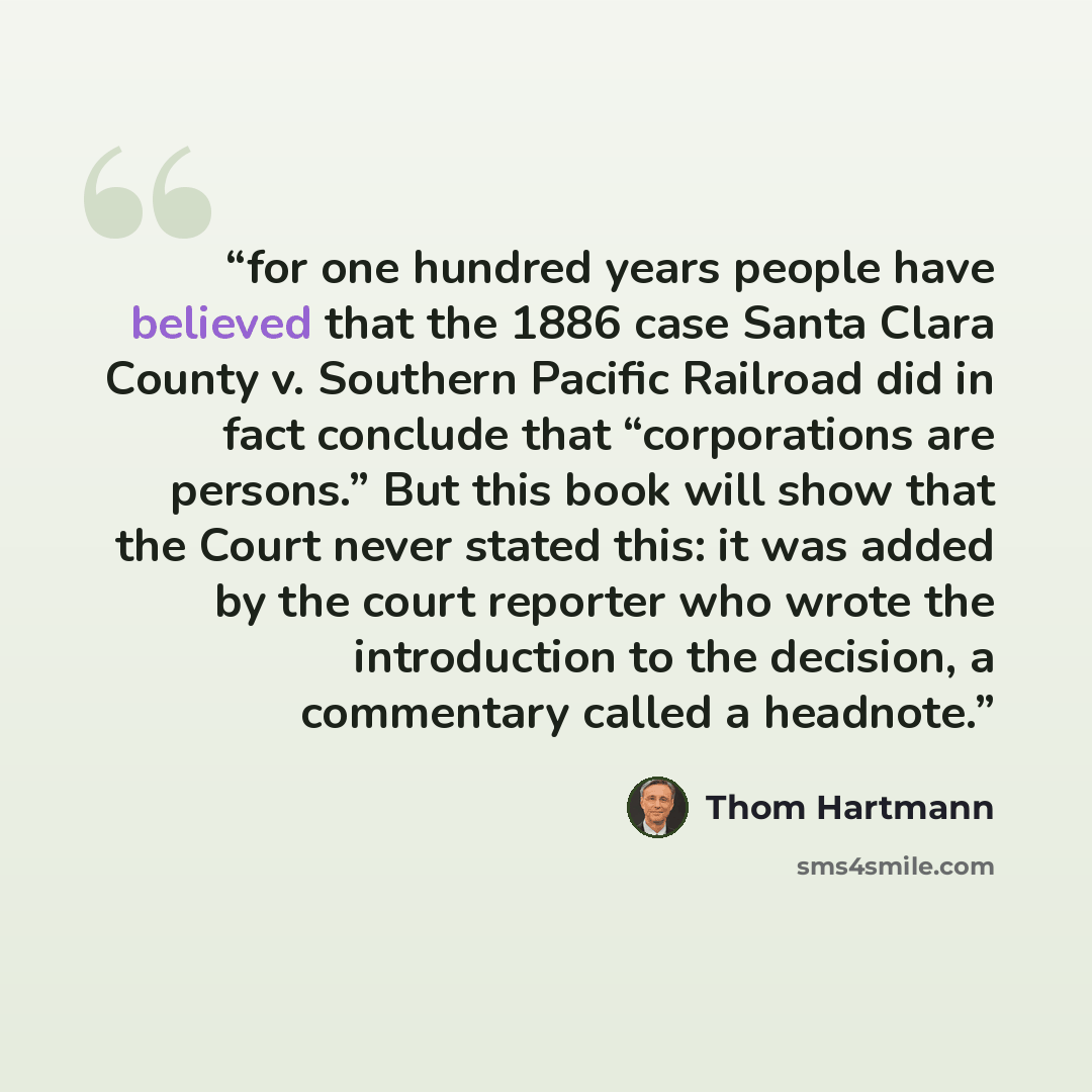 “for one hundred years people have believed that the 1886 case Santa Clara County v. Southern Pacific Railroad did in fact conclude that “corporations are persons.” But this book will show that the Court never stated this: it was added by the court reporter who wrote the introduction to the…” quote by Thom Hartmann