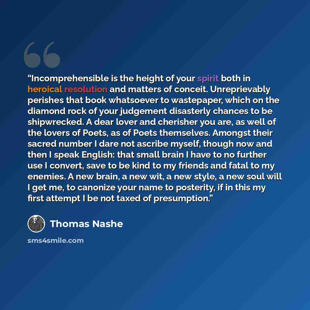 “Incomprehensible is the height of your spirit both in heroical resolution and matters of conceit. Unreprievably perishes that book whatsoever to wastepaper, which on the diamond rock of your judgement disasterly chances to be shipwrecked. A dear lover and cherisher you are, as well of the lovers…” quote by Thomas Nashe