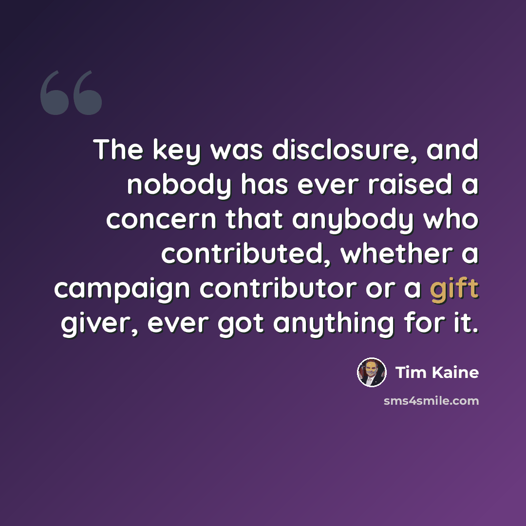 “The key was disclosure, and nobody has ever raised a concern that anybody who contributed, whether a campaign contributor or a gift giver, ever got anything for it.” quote by Tim Kaine
