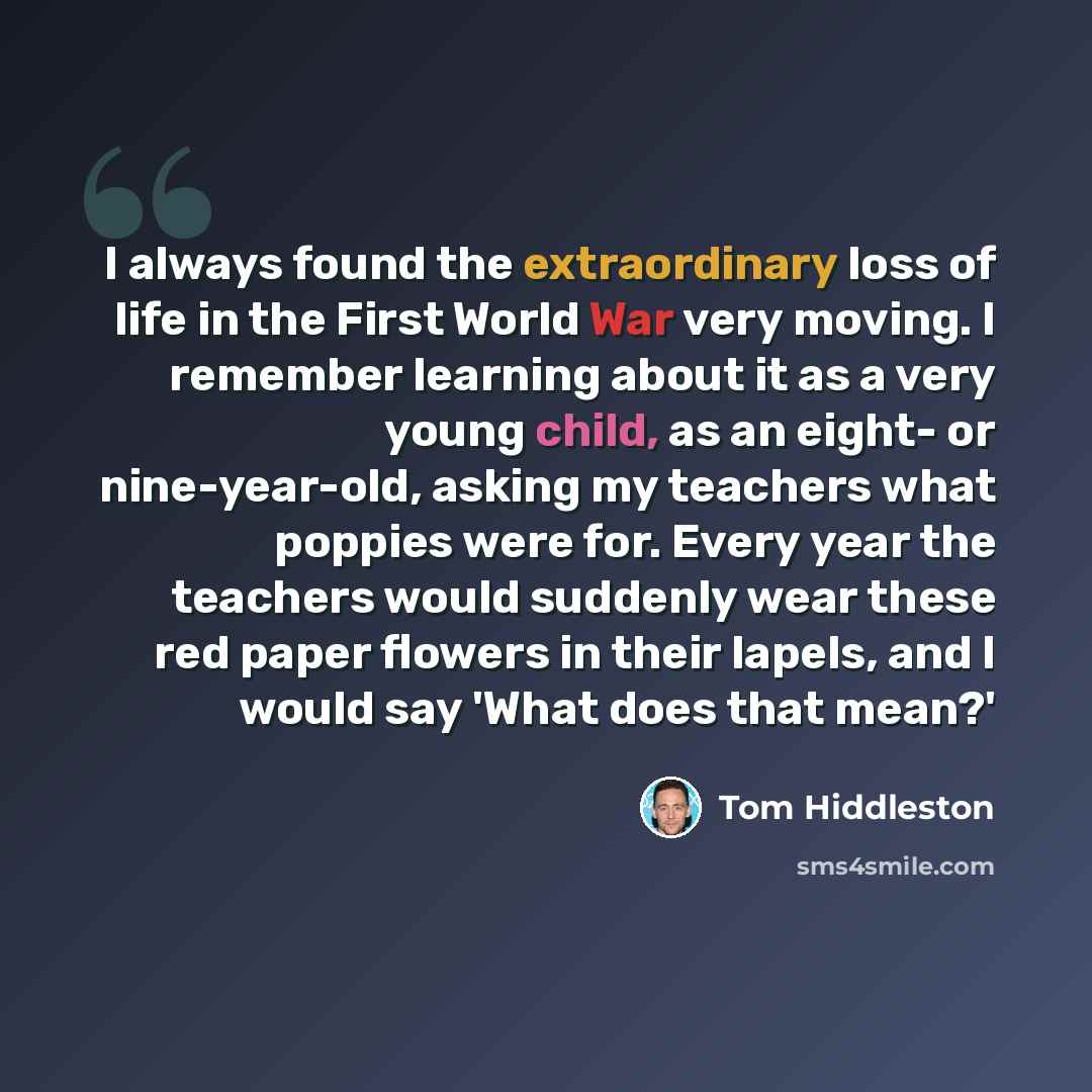“I always found the extraordinary loss of life in the First World War very moving. I remember learning about it as a very young child, as an eight- or nine-year-old, asking my teachers what poppies were for. Every year the teachers would suddenly wear these red paper flowers in their lapels, and I…” quote by Tom Hiddleston