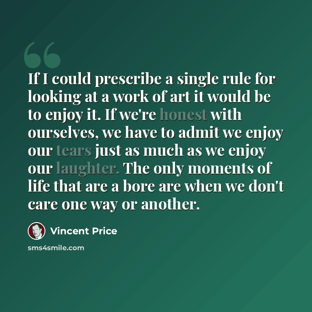 “If I could prescribe a single rule for looking at a work of art it would be to enjoy it. If we're honest with ourselves, we have to admit we enjoy our tears just as much as we enjoy our laughter. The only moments of life that are a bore are when we don't care one way or another.” quote by Vincent Price