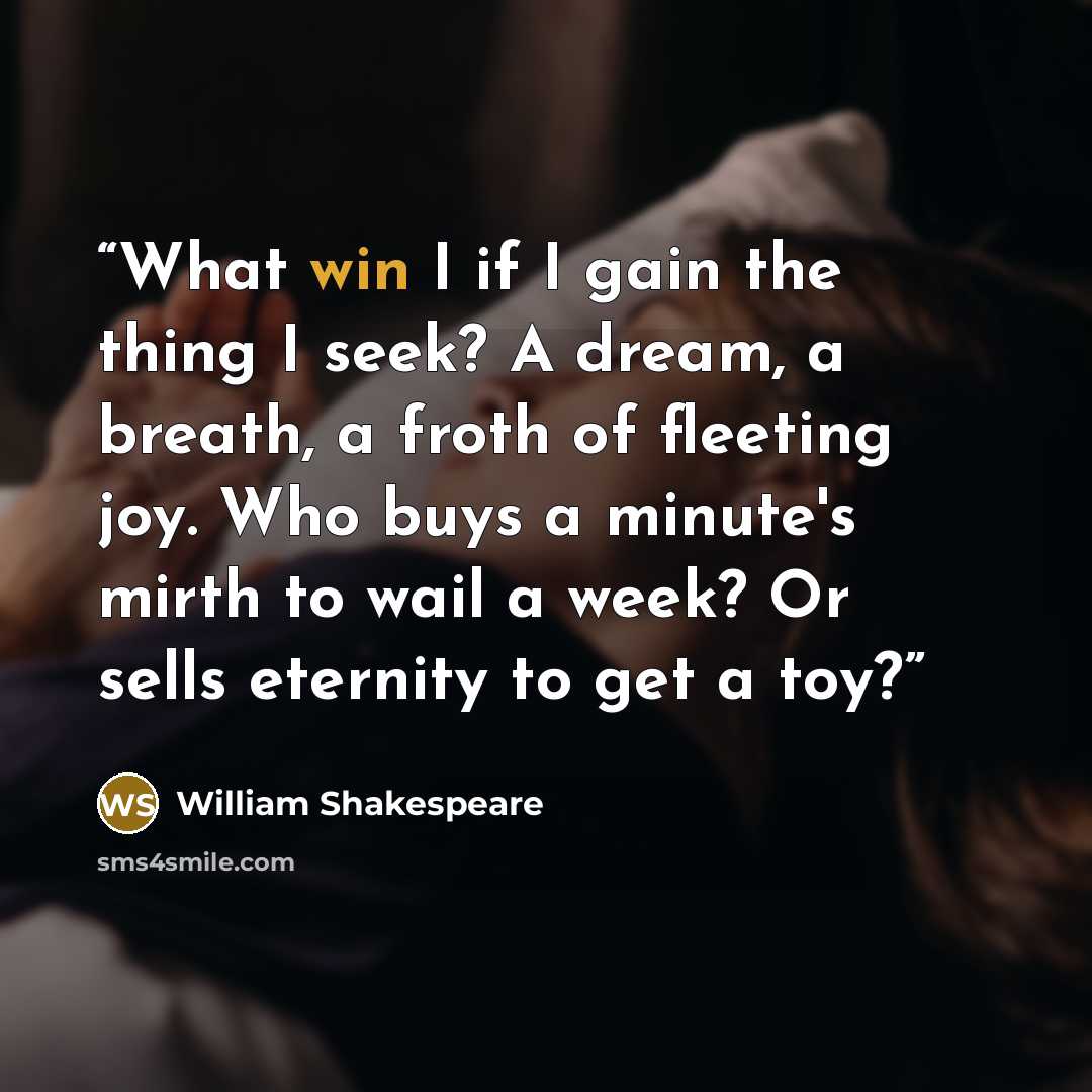 “What win I if I gain the thing I seek? A dream, a breath, a froth of fleeting joy. Who buys a minute's mirth to wail a week? Or sells eternity to get a toy?” quote by William Shakespeare